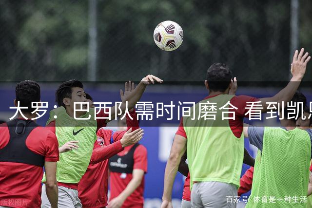大罗：巴西队需时间磨合 看到凯恩哈兰德这些古典中锋我非常激动